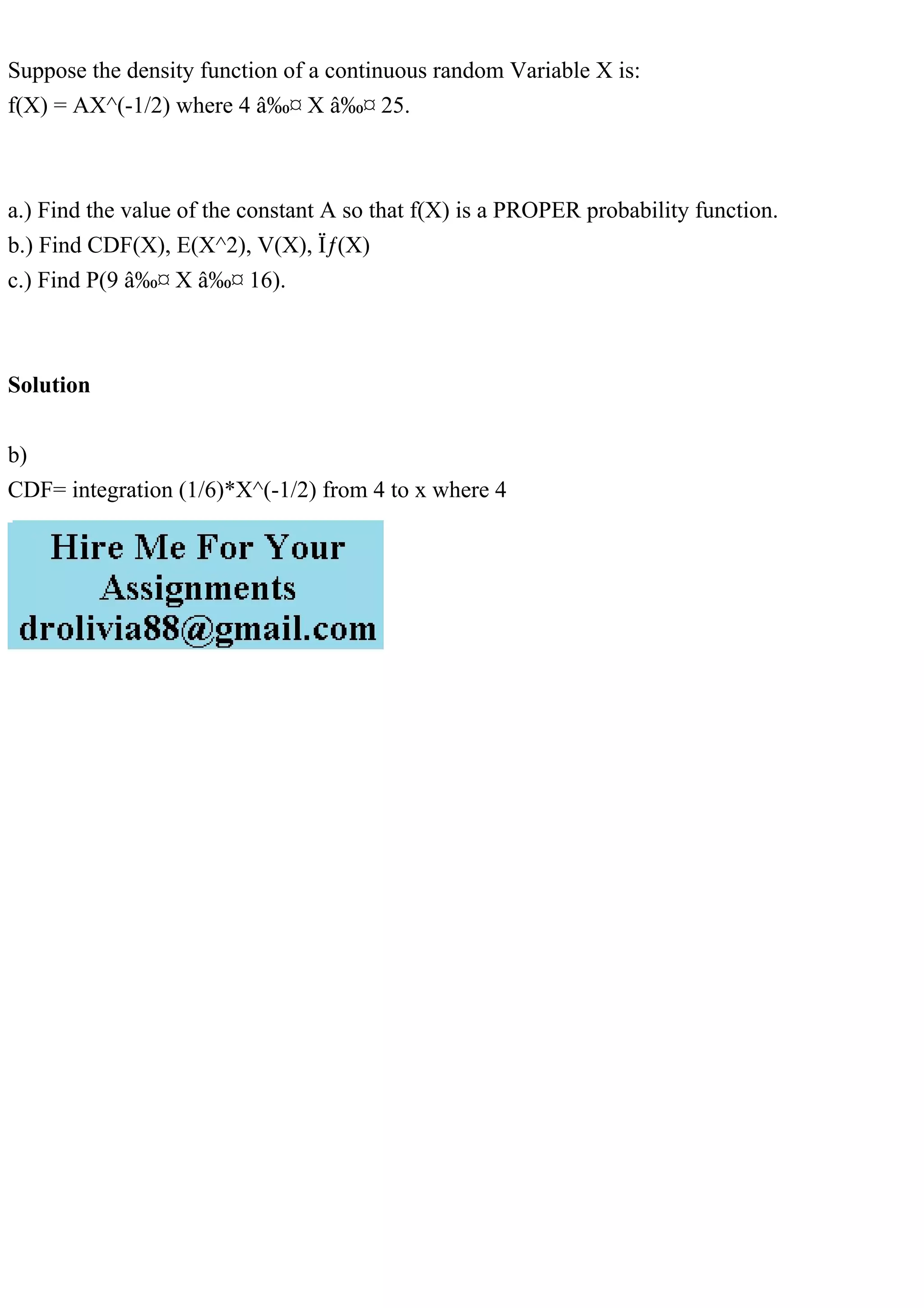 Suppose the density function of a continuous random Variable X is:
f(X) = AX^(-1/2) where 4 ≤ X ≤ 25.
a.) Find the value of the constant A so that f(X) is a PROPER probability function.
b.) Find CDF(X), E(X^2), V(X), σ(X)
c.) Find P(9 ≤ X ≤ 16).
Solution
b)
CDF= integration (1/6)*X^(-1/2) from 4 to x where 4