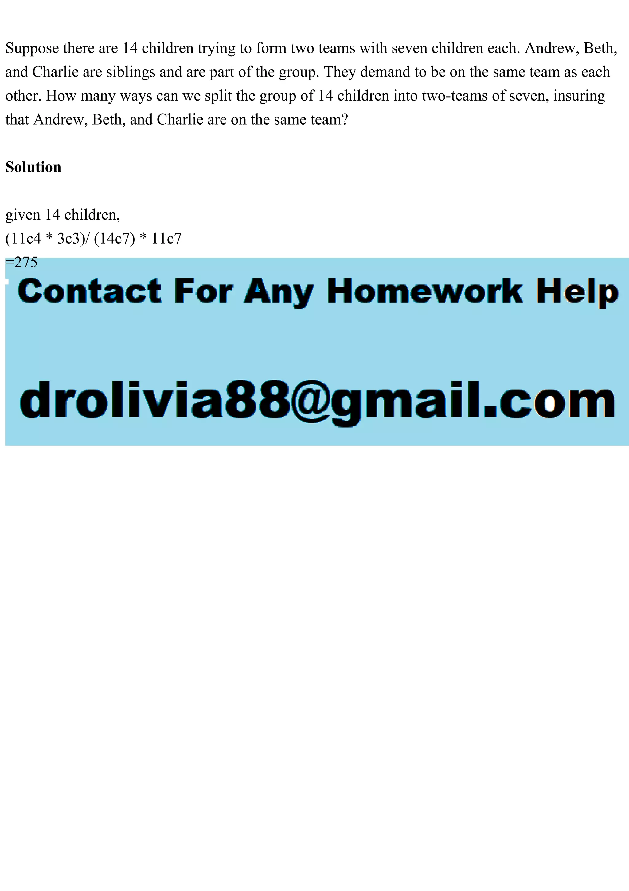 Suppose there are 14 children trying to form two teams with seven children each. Andrew, Beth,
and Charlie are siblings and are part of the group. They demand to be on the same team as each
other. How many ways can we split the group of 14 children into two-teams of seven, insuring
that Andrew, Beth, and Charlie are on the same team?
Solution
given 14 children,
(11c4 * 3c3)/ (14c7) * 11c7
=275
 