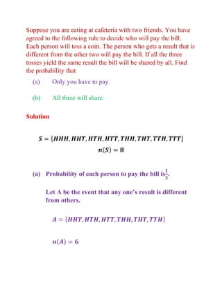 Suppose you are eating at cafeteria with two friends. You have
agreed to the following rule to decide who will pay the bill.
Each person will toss a coin. The person who gets a result that is
different from the other two will pay the bill. If all the three
tosses yield the same result the bill will be shared by all. Find
the probability that
(a) Only you have to pay
(b) All three will share.
Solution
𝑺 = {𝑯𝑯𝑯, 𝑯𝑯𝑻, 𝑯𝑻𝑯, 𝑯𝑻𝑻, 𝑻𝑯𝑯, 𝑻𝑯𝑻, 𝑻𝑻𝑯, 𝑻𝑻𝑻}
𝒏(𝑺) = 𝟖
(a) Probability of each person to pay the bill is
𝟏
𝟑
.
Let A be the event that any one’s result is different
from others.
𝑨 = {𝑯𝑯𝑻, 𝑯𝑻𝑯, 𝑯𝑻𝑻, 𝑻𝑯𝑯, 𝑻𝑯𝑻, 𝑻𝑻𝑯}
𝒏(𝑨) = 𝟔
 