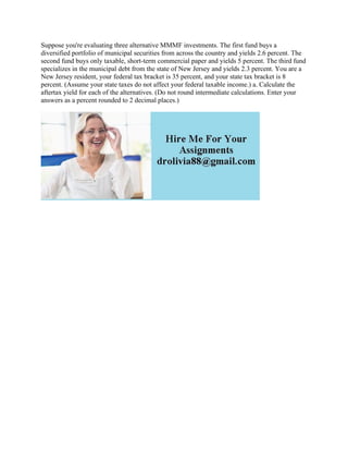 Suppose you're evaluating three alternative MMMF investments. The first fund buys a
diversified portfolio of municipal securities from across the country and yields 2.6 percent. The
second fund buys only taxable, short-term commercial paper and yields 5 percent. The third fund
specializes in the municipal debt from the state of New Jersey and yields 2.3 percent. You are a
New Jersey resident, your federal tax bracket is 35 percent, and your state tax bracket is 8
percent. (Assume your state taxes do not affect your federal taxable income.) a. Calculate the
aftertax yield for each of the alternatives. (Do not round intermediate calculations. Enter your
answers as a percent rounded to 2 decimal places.)
 