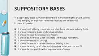SUPPOSITORY BASES
 Suppository bases play an important role in maintaining the shape, solidity
and also play an important role when inserted into body cavity.
 Ideal Properties:
 It should melt at body temperature or dissolve or disperse in body fluids.
 It should retain it's shape while being handled.
 It should release the medicament readily.
 It should be non-toxic & non-irritant to the mucous membrane.
 It Should be stable on storage.
 It should be stable, if heated above it's melting point.
 It should be easily mouldable and should not adhere to the mould.
 It should be compatible with a large number of drugs
 