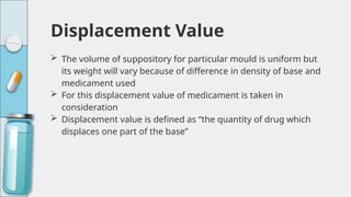 Displacement Value
 The volume of suppository for particular mould is uniform but
its weight will vary because of difference in density of base and
medicament used
 For this displacement value of medicament is taken in
consideration
 Displacement value is defined as “the quantity of drug which
displaces one part of the base”
 