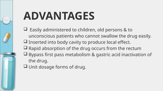 ADVANTAGES
 Easily administered to children, old persons & to
unconscious patients who cannot swallow the drug easily.
 Inserted into body cavity to produce local effect.
 Rapid absorption of the drug occurs from the rectum
 Bypass first pass metabolism & gastric acid inactivation of
the drug.
 Unit dosage forms of drug.
 
