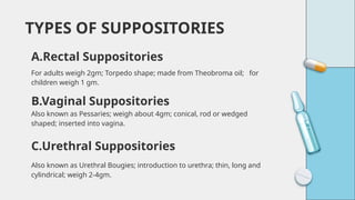 For adults weigh 2gm; Torpedo shape; made from Theobroma oil; for
children weigh 1 gm.
TYPES OF SUPPOSITORIES
A.Rectal Suppositories
B.Vaginal Suppositories
Also known as Pessaries; weigh about 4gm; conical, rod or wedged
shaped; inserted into vagina.
Also known as Urethral Bougies; introduction to urethra; thin, long and
cylindrical; weigh 2-4gm.
C.Urethral Suppositories
 