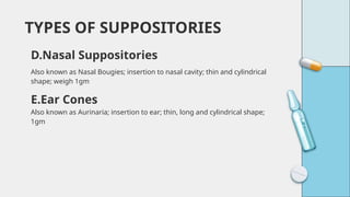 Also known as Nasal Bougies; insertion to nasal cavity; thin and cylindrical
shape; weigh 1gm
TYPES OF SUPPOSITORIES
D.Nasal Suppositories
E.Ear Cones
Also known as Aurinaria; insertion to ear; thin, long and cylindrical shape;
1gm
 