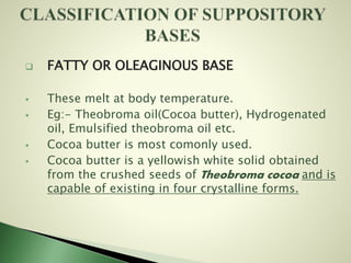  FATTY OR OLEAGINOUS BASE
 These melt at body temperature.
 Eg:- Theobroma oil(Cocoa butter), Hydrogenated
oil, Emulsified theobroma oil etc.
 Cocoa butter is most comonly used.
 Cocoa butter is a yellowish white solid obtained
from the crushed seeds of Theobroma cocoa and is
capable of existing in four crystalline forms.
 