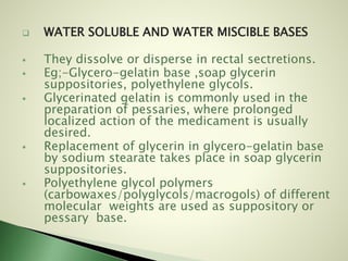  WATER SOLUBLE AND WATER MISCIBLE BASES
 They dissolve or disperse in rectal sectretions.
 Eg;-Glycero-gelatin base ,soap glycerin
suppositories, polyethylene glycols.
 Glycerinated gelatin is commonly used in the
preparation of pessaries, where prolonged
localized action of the medicament is usually
desired.
 Replacement of glycerin in glycero-gelatin base
by sodium stearate takes place in soap glycerin
suppositories.
 Polyethylene glycol polymers
(carbowaxes/polyglycols/macrogols) of different
molecular weights are used as suppository or
pessary base.
 