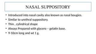 • Introduced into nasal cavity also known as nasal bougies.
• Similar to urethral suppository.
• Thin , cylindrical shape
• Always Prepared with glycero – gelatin base.
• 9-10cm long and wt 1 g.
NASAL SUPPOSITORY
 