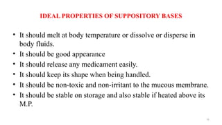 16
IDEAL PROPERTIES OF SUPPOSITORY BASES
• It should melt at body temperature or dissolve or disperse in
body fluids.
• It should be good appearance
• It should release any medicament easily.
• It should keep its shape when being handled.
• It should be non-toxic and non-irritant to the mucous membrane.
• It should be stable on storage and also stable if heated above its
M.P.
 