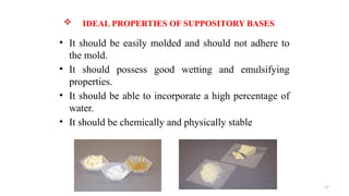 17
 IDEAL PROPERTIES OF SUPPOSITORY BASES
• It should be easily molded and should not adhere to
the mold.
• It should possess good wetting and emulsifying
properties.
• It should be able to incorporate a high percentage of
water.
• It should be chemically and physically stable
 
