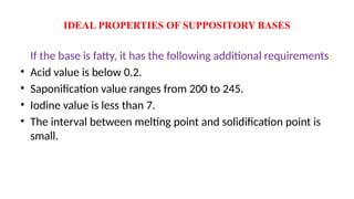 IDEAL PROPERTIES OF SUPPOSITORY BASES
If the base is fatty, it has the following additional requirements:
• Acid value is below 0.2.
• Saponification value ranges from 200 to 245.
• Iodine value is less than 7.
• The interval between melting point and solidification point is
small.
 