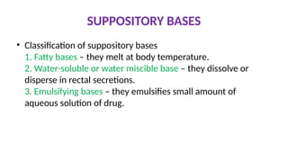 SUPPOSITORY BASES
• Classification of suppository bases
1. Fatty bases – they melt at body temperature.
2. Water-soluble or water miscible base – they dissolve or
disperse in rectal secretions.
3. Emulsifying bases – they emulsifies small amount of
aqueous solution of drug.
 
