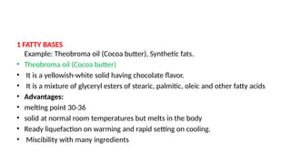 1 FATTY BASES
Example: Theobroma oil (Cocoa butter), Synthetic fats.
• Theobroma oil (Cocoa butter)
• It is a yellowish-white solid having chocolate flavor.
• It is a mixture of glyceryl esters of stearic, palmitic, oleic and other fatty acids
• Advantages:
• melting point 30-36
• solid at normal room temperatures but melts in the body
• Ready liquefaction on warming and rapid setting on cooling.
• Miscibility with many ingredients
 