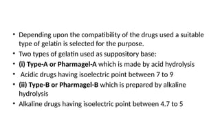 • Depending upon the compatibility of the drugs used a suitable
type of gelatin is selected for the purpose.
• Two types of gelatin used as suppository base:
• (i) Type-A or Pharmagel-A which is made by acid hydrolysis
• Acidic drugs having isoelectric point between 7 to 9
• (ii) Type-B or Pharmagel-B which is prepared by alkaline
hydrolysis
• Alkaline drugs having isoelectric point between 4.7 to 5
 