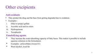 26
Other excipients
Anti-oxidants
• They protect the drug and the base from getting degraded due to oxidation.
• Examples :
i. Ethyl or propyl gallate
ii. Ascorbic acid and its esters
iii. Hydroquinone
iv. Tocopherols
Emulsifying agents
 They increase the water-absorbing capacity of fatty bases. This makes it possible to include
aqueous solutions in the formulation.
 Examples : polysorbates (tween 61)
 Wool alcohol ,wool fat
 