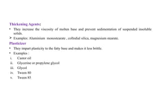 Thickening Agents:
• They increase the viscosity of molten base and prevent sedimentation of suspended insoluble
solids.
 Examples: Aluminium monostearate , collodial silica, magnesium stearate.
Plasticizer
• They impart plasticity to the fatty base and makes it less brittle.
• Examples :
i. Castor oil
ii. Glycerine or propylene glycol
iii. Glycol
iv. Tween 80
v. Tween 85
 