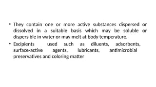• They contain one or more active substances dispersed or
dissolved in a suitable basis which may be soluble or
dispersible in water or may melt at body temperature.
• Excipients used such as diluents, adsorbents,
surface-active agents, lubricants, antimicrobial
preservatives and coloring matter
 