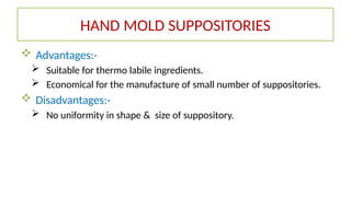  Advantages:-
 Suitable for thermo labile ingredients.
 Economical for the manufacture of small number of suppositories.
 Disadvantages:-
 No uniformity in shape & size of suppository.
HAND MOLD SUPPOSITORIES
 