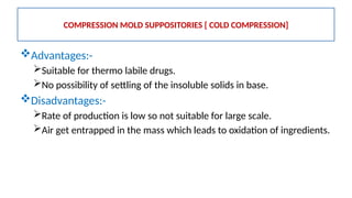 Advantages:-
Suitable for thermo labile drugs.
No possibility of settling of the insoluble solids in base.
Disadvantages:-
Rate of production is low so not suitable for large scale.
Air get entrapped in the mass which leads to oxidation of ingredients.
COMPRESSION MOLD SUPPOSITORIES [ COLD COMPRESSION]
 