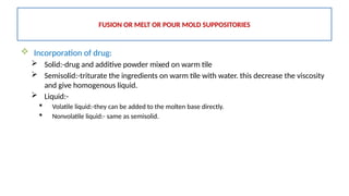  Incorporation of drug:
 Solid:-drug and additive powder mixed on warm tile
 Semisolid:-triturate the ingredients on warm tile with water. this decrease the viscosity
and give homogenous liquid.
 Liquid:-
 Volatile liquid:-they can be added to the molten base directly.
 Nonvolatile liquid:- same as semisolid.
FUSION OR MELT OR POUR MOLD SUPPOSITORIES
 