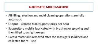 • All filling , ejection and mold cleaning operations are fully
automatic
• Output – 3500 to 6000 suppositories per hour
• Suppository mold is lubricated with brushing or spraying and
then filled to a slight excess
• Excess material is removed after the mass gets solidified and
collected for re – use
AUTOMATIC MOLD MACHINE
 