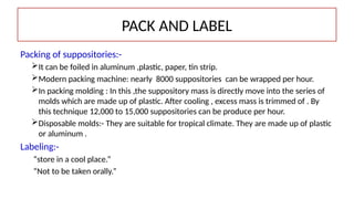 PACK AND LABEL
Packing of suppositories:-
It can be foiled in aluminum ,plastic, paper, tin strip.
Modern packing machine: nearly 8000 suppositories can be wrapped per hour.
In packing molding : In this ,the suppository mass is directly move into the series of
molds which are made up of plastic. After cooling , excess mass is trimmed of . By
this technique 12,000 to 15,000 suppositories can be produce per hour.
Disposable molds:- They are suitable for tropical climate. They are made up of plastic
or aluminum .
Labeling:-
“store in a cool place.”
“Not to be taken orally.”
 