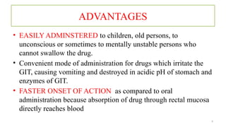 4
ADVANTAGES
• EASILY ADMINSTERED to children, old persons, to
unconscious or sometimes to mentally unstable persons who
cannot swallow the drug.
• Convenient mode of administration for drugs which irritate the
GIT, causing vomiting and destroyed in acidic pH of stomach and
enzymes of GIT.
• FASTER ONSET OF ACTION as compared to oral
administration because absorption of drug through rectal mucosa
directly reaches blood
 
