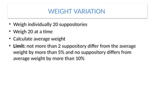WEIGHT VARIATION
• Weigh individually 20 suppositories
• Weigh 20 at a time
• Calculate average weight
• Limit: not more than 2 suppository differ from the average
weight by more than 5% and no suppository differs from
average weight by more than 10%
 