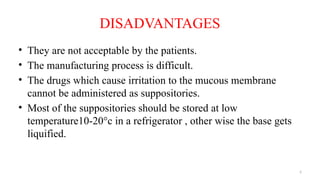 5
DISADVANTAGES
• They are not acceptable by the patients.
• The manufacturing process is difficult.
• The drugs which cause irritation to the mucous membrane
cannot be administered as suppositories.
• Most of the suppositories should be stored at low
temperature10-20°c in a refrigerator , other wise the base gets
liquified.
 