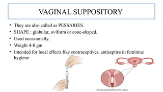 8
VAGINAL SUPPOSITORY
• They are also called as PESSARIES.
• SHAPE : globular, oviform or cone-shaped.
• Used occasionally.
• Weight 4-8 gm
• Intended for local effects like contraceptives, antiseptics in feminine
hygiene
 