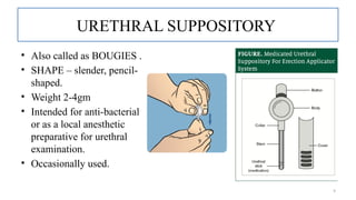 9
URETHRAL SUPPOSITORY
• Also called as BOUGIES .
• SHAPE – slender, pencil-
shaped.
• Weight 2-4gm
• Intended for anti-bacterial
or as a local anesthetic
preparative for urethral
examination.
• Occasionally used.
 