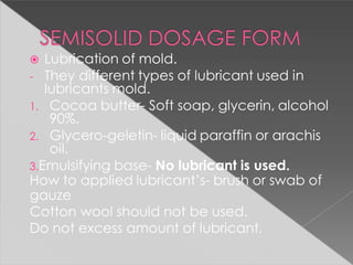  Lubrication of mold.
- They different types of lubricant used in
lubricants mold.
1. Cocoa butter- Soft soap, glycerin, alcohol
90%.
2. Glycero-geletin- liquid paraffin or arachis
oil.
3.Emulsifying base- No lubricant is used.
How to applied lubricant’s- brush or swab of
gauze
Cotton wool should not be used.
Do not excess amount of lubricant.
 