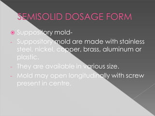  Suppository mold-
- Suppository mold are made with stainless
steel, nickel, copper, brass, aluminum or
plastic.
- They are available in various size.
- Mold may open longitudinally with screw
present in centre.
 