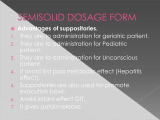  Advantages of suppositories.
1. They are to administration for geriatric patient.
2. They are to administration for Pediatric
patient.
3. They are to administration for Unconscious
patient.
4. It avoid first pass metabolic effect (Hepatitis
effect).
5. Suppositories are also used for promote
evacution bowl.
6. Avoid irritant effect GIT.
7. It gives sustain release.
 