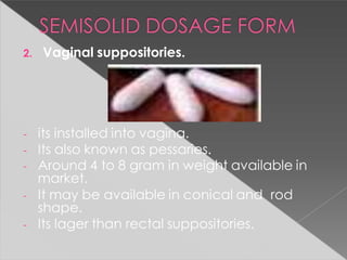 2. Vaginal suppositories.
- its installed into vagina.
- Its also known as pessaries.
- Around 4 to 8 gram in weight available in
market.
- It may be available in conical and rod
shape.
- Its lager than rectal suppositories.
 