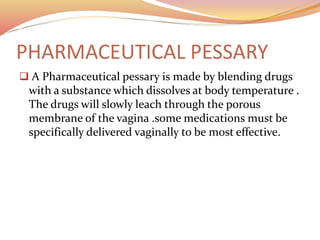 PHARMACEUTICAL PESSARY
 A Pharmaceutical pessary is made by blending drugs
with a substance which dissolves at body temperature .
The drugs will slowly leach through the porous
membrane of the vagina .some medications must be
specifically delivered vaginally to be most effective.
 