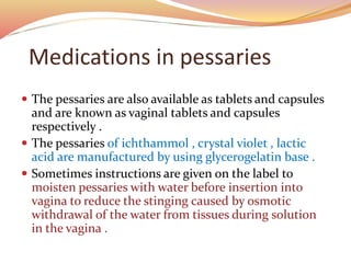 Medications in pessaries
 The pessaries are also available as tablets and capsules
and are known as vaginal tablets and capsules
respectively .
 The pessaries of ichthammol , crystal violet , lactic
acid are manufactured by using glycerogelatin base .
 Sometimes instructions are given on the label to
moisten pessaries with water before insertion into
vagina to reduce the stinging caused by osmotic
withdrawal of the water from tissues during solution
in the vagina .
 