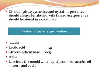  Di-iodohydroxyquinoline and nystatin , pessaries
should always be labelled with this advice .pessaries
should be stored in a cool place
 Formula:
 Lactic acid 5g
 Glycero-gelatin base 100g
 Method
 Lubricate the mould with liquid paraffin or arachis oil
. Invert and cool .
Method of pessary preparation
 