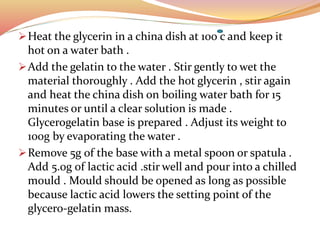 Heat the glycerin in a china dish at 100 c and keep it
hot on a water bath .
Add the gelatin to the water . Stir gently to wet the
material thoroughly . Add the hot glycerin , stir again
and heat the china dish on boiling water bath for 15
minutes or until a clear solution is made .
Glycerogelatin base is prepared . Adjust its weight to
100g by evaporating the water .
Remove 5g of the base with a metal spoon or spatula .
Add 5.0g of lactic acid .stir well and pour into a chilled
mould . Mould should be opened as long as possible
because lactic acid lowers the setting point of the
glycero-gelatin mass.
 