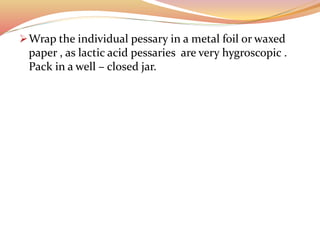 Wrap the individual pessary in a metal foil or waxed
paper , as lactic acid pessaries are very hygroscopic .
Pack in a well – closed jar.
 