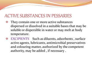 ACTIVE SUBSTANCES IN PESSARIES
 They contain one or more active substances
dispersed or dissolved in a suitable bases that may be
soluble or dispersible in water or may melt at body
temperature.
 EXCIPIENTS Such as diluents, adsorbents , surface
active agents, lubricants, antimicrobial preservatives
and colouring matter, authorized by the competent
authority, may be added , if necessary .
 