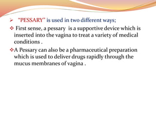  “PESSARY” is used in two different ways;
 First sense, a pessary is a supportive device which is
inserted into the vagina to treat a variety of medical
conditions .
A Pessary can also be a pharmaceutical preparation
which is used to deliver drugs rapidly through the
mucus membranes of vagina .
 