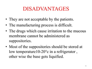 DISADVANTAGES
• They are not acceptable by the patients.
• The manufacturing process is difficult.
• The drugs which cause irritation to the mucous
membrane cannot be administered as
suppositories.
• Most of the suppositories should be stored at
low temperature10-20°c in a refrigerator ,
other wise the base gets liquified.
16
 