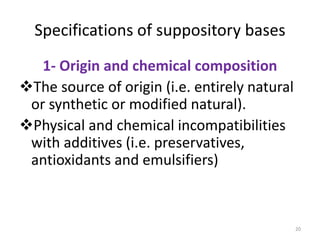 20
Specifications of suppository bases
1- Origin and chemical composition
The source of origin (i.e. entirely natural
or synthetic or modified natural).
Physical and chemical incompatibilities
with additives (i.e. preservatives,
antioxidants and emulsifiers)
 