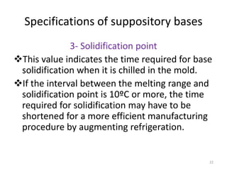 22
Specifications of suppository bases
3- Solidification point
This value indicates the time required for base
solidification when it is chilled in the mold.
If the interval between the melting range and
solidification point is 10ºC or more, the time
required for solidification may have to be
shortened for a more efficient manufacturing
procedure by augmenting refrigeration.
 