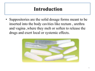 Introduction
• Suppositories are the solid dosage forms meant to be
inserted into the body cavities like rectum , urethra
and vagina ,where they melt or soften to release the
drugs and exert local or systemic effects.
3
 