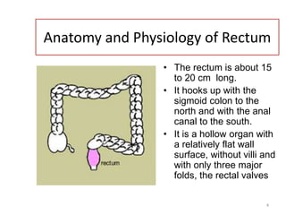 4
Anatomy and Physiology of Rectum
• The rectum is about 15
to 20 cm long.
• It hooks up with the
sigmoid colon to the
north and with the anal
canal to the south.
• It is a hollow organ with
a relatively flat wall
surface, without villi and
with only three major
folds, the rectal valves
 