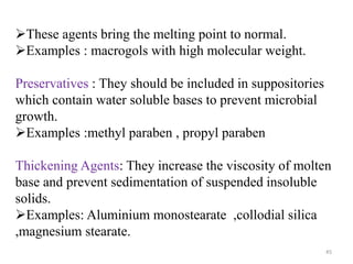 45
These agents bring the melting point to normal.
Examples : macrogols with high molecular weight.
Preservatives : They should be included in suppositories
which contain water soluble bases to prevent microbial
growth.
Examples :methyl paraben , propyl paraben
Thickening Agents: They increase the viscosity of molten
base and prevent sedimentation of suspended insoluble
solids.
Examples: Aluminium monostearate ,collodial silica
,magnesium stearate.
 