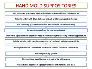 HAND MOLD SUPPOSITORIES
Mix measured quantity of medicinal substances with sufficient theobroma oil
Triturate soften with diluted alcohol and rub until smooth paste is formed
Add remaining qty of theobroma oil and add wool fat for consistency
Remove the mass from the mortar and pestle
Transfer to a piece of filter paper and keep in hands during the kneading and rolling procedure
Roll the mass by quick rotating movements of the hands and place on a pill tile
Rolling the mass on the tile with a flat board forms a cylindrical suppository
Cut into pieces by spatula
Give the shape by rolling one end on the tile with spatula
Pack in butter paper or in a proper container and store in a cool place
 