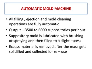 • All filling , ejection and mold cleaning
operations are fully automatic
• Output – 3500 to 6000 suppositories per hour
• Suppository mold is lubricated with brushing
or spraying and then filled to a slight excess
• Excess material is removed after the mass gets
solidified and collected for re – use
AUTOMATIC MOLD MACHINE
 